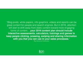 “Blog posts, white papers, info graphics, videos and reports can be
great content for people and search engines. But in 2016, attention
will start to shift away from static content toward more engaging
forms of content….your 2016 content plan should include
interactive assessments, calculators, trainings and games to
keep people clicking, pressing, swiping and sharing information
with you that you can use in your sales processes.”
Big Interactive Corporation
 
