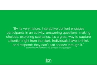 “By its very nature, interactive content engages
participants in an activity: answering questions, making
choices, exploring scenarios. It’s a great way to capture
attention right from the start. Individuals have to think
and respond; they can’t just snooze through it.” 
Scott Brinker, @ChiefMartec, in a guest post on Copyblogger
 