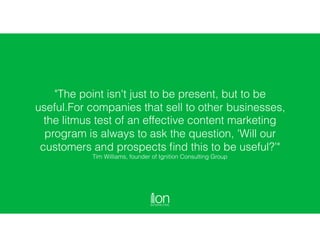 "The point isn't just to be present, but to be
useful.For companies that sell to other businesses,
the litmus test of an effective content marketing
program is always to ask the question, 'Will our
customers and prospects ﬁnd this to be useful?’" 
Tim Williams, founder of Ignition Consulting Group
 