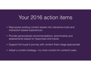 Your 2016 action items
• Repurpose existing content assets into interactive tools and
interaction-based experiences
• Provide personalized recommendations, benchmarks and
assessments based on responses and inputs
• Support the buyer’s journey with content that’s stage-appropriate
• Adopt a content strategy—no more content for content’s sake
 