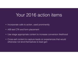 • Incorporate calls to action, used prominently
• A/B test CTA and form placement
• Use stage appropriate content to increase conversion likelihood
• Cross-sell content to capture leads on experiences that would
otherwise not lend themselves to lead gen
Your 2016 action items
 