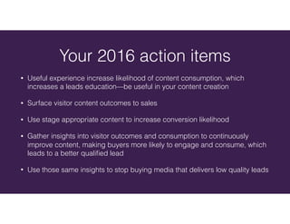 • Useful experience increase likelihood of content consumption, which
increases a leads education—be useful in your content creation
• Surface visitor content outcomes to sales
• Use stage appropriate content to increase conversion likelihood
• Gather insights into visitor outcomes and consumption to continuously
improve content, making buyers more likely to engage and consume, which
leads to a better qualiﬁed lead
• Use those same insights to stop buying media that delivers low quality leads
Your 2016 action items
 