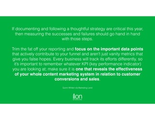 If documenting and following a thoughtful strategy are critical this year,
then measuring the successes and failures should go hand in hand
with those steps.
Trim the fat off your reporting and focus on the important data points
that actively contribute to your funnel and aren’t just vanity metrics that
give you false hopes. Every business will track its efforts differently, so
it’s important to remember whatever KPI (key performance indicator)
you are looking at; make sure it is one that reveals the effectiveness
of your whole content marketing system in relation to customer
conversions and sales.
Quinn Whiten via Marketing Land
 