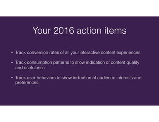 • Track conversion rates of all your interactive content experiences
• Track consumption patterns to show indication of content quality
and usefulness
• Track user behaviors to show indication of audience interests and
preferences
Your 2016 action items
 
