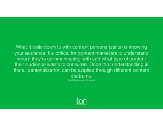 What it boils down to with content personalization is knowing
your audience. It’s critical for content marketers to understand
whom they’re communicating with and what type of content
their audience wants to consume. Once that understanding is
there, personalization can be applied through different content
mediums.  
Sunil Rajaraman, Scripted
 