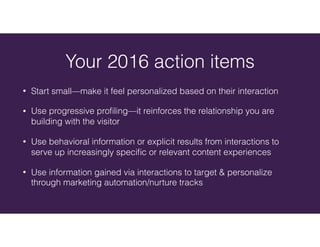 • Start small—make it feel personalized based on their interaction
• Use progressive proﬁling—it reinforces the relationship you are
building with the visitor
• Use behavioral information or explicit results from interactions to
serve up increasingly speciﬁc or relevant content experiences
• Use information gained via interactions to target & personalize
through marketing automation/nurture tracks
Your 2016 action items
 