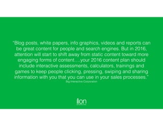 “Blog posts, white papers, info graphics, videos and reports can
be great content for people and search engines. But in 2016,
attention will start to shift away from static content toward more
engaging forms of content….your 2016 content plan should
include interactive assessments, calculators, trainings and
games to keep people clicking, pressing, swiping and sharing
information with you that you can use in your sales processes.”
Big Interactive Corporation
 