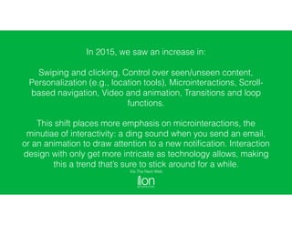 In 2015, we saw an increase in:
Swiping and clicking, Control over seen/unseen content,
Personalization (e.g., location tools), Microinteractions, Scroll-
based navigation, Video and animation, Transitions and loop
functions.
This shift places more emphasis on microinteractions, the
minutiae of interactivity: a ding sound when you send an email,
or an animation to draw attention to a new notiﬁcation. Interaction
design with only get more intricate as technology allows, making
this a trend that’s sure to stick around for a while.
Via The Next Web
 