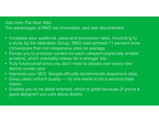Also from The Next Web
The advantages of RWD are immediate, and well documented:
• Increases your audience, sales and conversion rates. According to
a study by the Aberdeen Group, RWD sites achieve 11 percent more
conversions than non-responsive sites on average.
• Forces you to prioritize content for each viewport (especially smaller
screens), which inevitably makes for a stronger site.
• Truly future-proof since you don’t need to obsess over every new
device screen size
• Improves your SEO: Google ofﬁcially recommends responsive sites.
• Gives users uniform quality — no one wants to be a second-class
citizen.
• Enables you to be detail oriented, which is great because (if you’re a
good designer) you care about details.
 