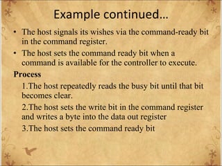 Example continued… The host signals its wishes via the command-ready bit in the command register. The host sets the command ready bit when a command is available for the controller to execute. Process 1.The host repeatedly reads the busy bit until that bit becomes clear. 2.The host sets the write bit in the command register and writes a byte into the data out register 3.The host sets the command ready bit 