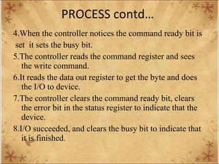 PROCESS contd… 4.When the controller notices the command ready bit is set  it sets the busy bit. 5.The controller reads the command register and sees the write command. 6.It reads the data out register to get the byte and does the I/O to device. 7.The controller clears the command ready bit, clears the error bit in the status register to indicate that the device. 8.I/O succeeded, and clears the busy bit to indicate that it is finished. 