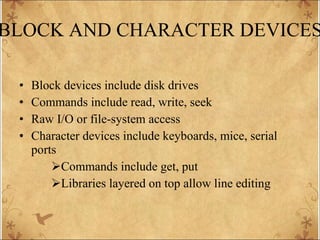 BLOCK AND CHARACTER DEVICES Block devices include disk drives Commands include read, write, seek  Raw I/O or file-system access Character devices include keyboards, mice, serial ports Commands include get, put  Libraries layered on top allow line editing 