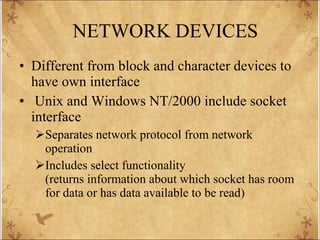 NETWORK DEVICES Different from block and character devices to have own interface Unix and Windows NT/2000 include socket interface Separates network protocol from network operation Includes select functionality (returns information about which socket has room for data or has data available to be read) 