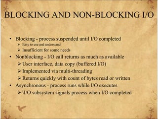 BLOCKING AND NON-BLOCKING I/O Blocking - process suspended until I/O completed Easy to use and understand Insufficient for some needs Nonblocking - I/O call returns as much as available User interface, data copy (buffered I/O) Implemented via multi-threading Returns quickly with count of bytes read or written Asynchronous - process runs while I/O executes \I/O subsystem signals process when I/O completed 