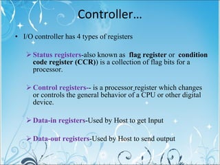 Controller… I/O controller has 4 types of registers Status registers - also known as  flag register  or  condition code register (CCR) ) is a collection of flag bits for a processor. Control registers- - is a processor   register which changes or controls the general behavior of a CPU or other digital device.  Data-in registers -Used by Host to get Input Data-out registers -Used by Host to send output 