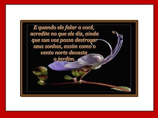E quando ele falar a você,
acredite no que ele diz, ainda
que sua voz possa destroçar
 seus sonhos, assim como o
    vento norte devasta
          o jardim.
 