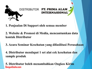 1. Penjualan Di Support oleh semua member
2. Website & Promosi di Media, mencantumkan data
kontak Distributor
3. Acara Seminar Kesehatan yang difasilitasi Perusahaan
4. Distributor mendapat 1 set alat cek kesehatan dan
sample produk
5. Distributor boleh menambahkan Ongkos Kirim
BangunUsaha.com
 