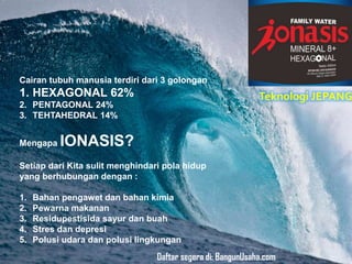 Cairan tubuh manusia terdiri dari 3 golongan
1. HEXAGONAL 62%
2. PENTAGONAL 24%
3. TEHTAHEDRAL 14%
Mengapa IONASIS?
Setiap dari Kita sulit menghindari pola hidup
yang berhubungan dengan :
1. Bahan pengawet dan bahan kimia
2. Pewarna makanan
3. Residupestisida sayur dan buah
4. Stres dan depresi
5. Polusi udara dan polusi lingkungan
Teknologi JEPANG
Daftar segera di: BangunUsaha.com
 
