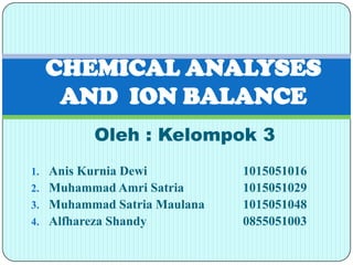 CHEMICAL ANALYSES
   AND ION BALANCE
          Oleh : Kelompok 3
1. Anis Kurnia Dewi          1015051016
2. Muhammad Amri Satria      1015051029
3. Muhammad Satria Maulana   1015051048
4. Alfhareza Shandy          0855051003
 