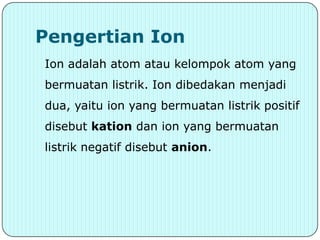 Pengertian Ion
Ion adalah atom atau kelompok atom yang
bermuatan listrik. Ion dibedakan menjadi
dua, yaitu ion yang bermuatan listrik positif
disebut kation dan ion yang bermuatan
listrik negatif disebut anion.
 