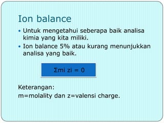 Ion balance
 Untuk mengetahui seberapa baik analisa
  kimia yang kita miliki.
 Ion balance 5% atau kurang menunjukkan
  analisa yang baik.

          Σmi zi = 0

Keterangan:
m=molality dan z=valensi charge.
 