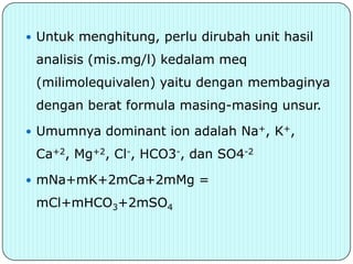  Untuk menghitung, perlu dirubah unit hasil

 analisis (mis.mg/l) kedalam meq
 (milimolequivalen) yaitu dengan membaginya
 dengan berat formula masing-masing unsur.

 Umumnya dominant ion adalah Na+, K+,

 Ca+2, Mg+2, Cl-, HCO3-, dan SO4-2

 mNa+mK+2mCa+2mMg =

 mCl+mHCO3+2mSO4
 