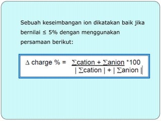 Sebuah keseimbangan ion dikatakan baik jika
bernilai ≤ 5% dengan menggunakan
persamaan berikut:
 