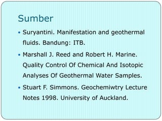 Sumber
 Suryantini. Manifestation and geothermal

 fluids. Bandung: ITB.

 Marshall J. Reed and Robert H. Marine.

 Quality Control Of Chemical And Isotopic
 Analyses Of Geothermal Water Samples.

 Stuart F. Simmons. Geochemiwtry Lecture

 Notes 1998. University of Auckland.
 