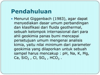 Pendahuluan
 Menurut Giggenbach (1983), agar dapat
 menyediakan dasar umum perbandingan
 dan klasifikasi dari fluida geothermal,
 sebuah kelompok internasional dari para
 ahli geokimia panas bumi mencapai
 persetujuan umum mengenai analisis
 kimia, yaitu nilai minimum dari parameter
 geokimia yang dilaporkan untuk sebuah
 sampel harus mencakup : pH, Na, K, Mg,
 Ca, SiO2 , Cl, SO4 , HCO3 .
 