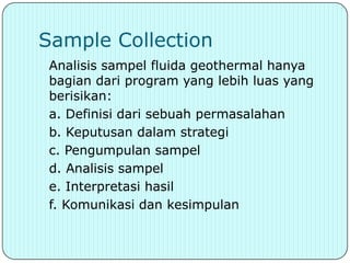 Sample Collection
 Analisis sampel fluida geothermal hanya
 bagian dari program yang lebih luas yang
 berisikan:
 a. Definisi dari sebuah permasalahan
 b. Keputusan dalam strategi
 c. Pengumpulan sampel
 d. Analisis sampel
 e. Interpretasi hasil
 f. Komunikasi dan kesimpulan
 