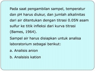Pada saat pengambilan sampel, temperatur
dan pH harus diukur, dan jumlah alkalinitas
dari air ditentukan dengan titrasi 0.05N asam
sulfur ke titik infleksi dari kurva titrasi
(Bames, 1964).
Sampel air harus disiapkan untuk analisa
laboratorium sebagai berikut:
a. Analisis anion
b. Analsisis kation
 