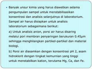  Banyak unsur kimia yang harus diawetkan selama
 pengumpulan sampel untuk menstabilisasikan
 konsentrasi dan analisis selanjutnya di laboratorium.
 Sampel air harus disiapkan untuk analisis
 laboratorium sebagaimana berikut:
 a) Untuk analisis anion, porsi air harus disaring
 melalui pori membran penyaringan berukuran 0.45μm
 sehingga menghilangkan partikel-partikel dan material
 biologi.
 b) Porsi air diasamkan dengan konsentrasi pH 2, asam
 hidroklorit dengan tingkat kemurnian yang tinggi
 untuk menstabilkan kation, terutama Mg, Ca, dan Fe.
 