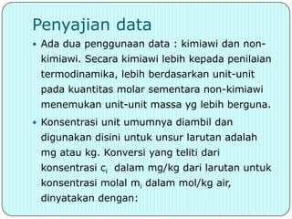 Penyajian data
 Ada dua penggunaan data : kimiawi dan non-
 kimiawi. Secara kimiawi lebih kepada penilaian
 termodinamika, lebih berdasarkan unit-unit
 pada kuantitas molar sementara non-kimiawi
 menemukan unit-unit massa yg lebih berguna.
 Konsentrasi unit umumnya diambil dan
 digunakan disini untuk unsur larutan adalah
 mg atau kg. Konversi yang teliti dari
 konsentrasi ci dalam mg/kg dari larutan untuk
 konsentrasi molal mi dalam mol/kg air,
 dinyatakan dengan:
 