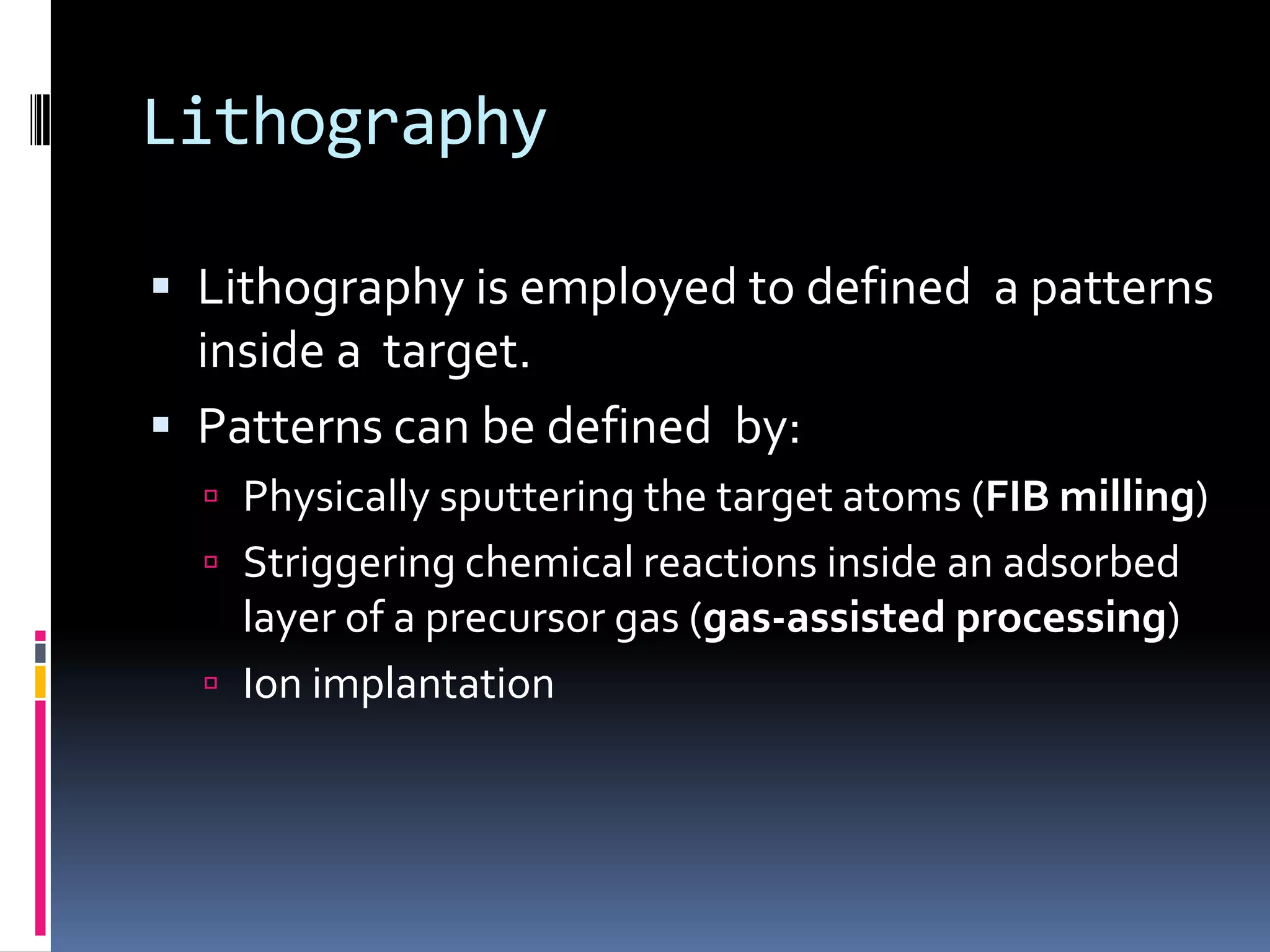 Lithography

 Lithography is employed to defined a patterns
  inside a target.
 Patterns can be defined by:
   Physically sputtering the target atoms (FIB milling)
   Striggering chemical reactions inside an adsorbed
    layer of a precursor gas (gas-assisted processing)
   Ion implantation
 