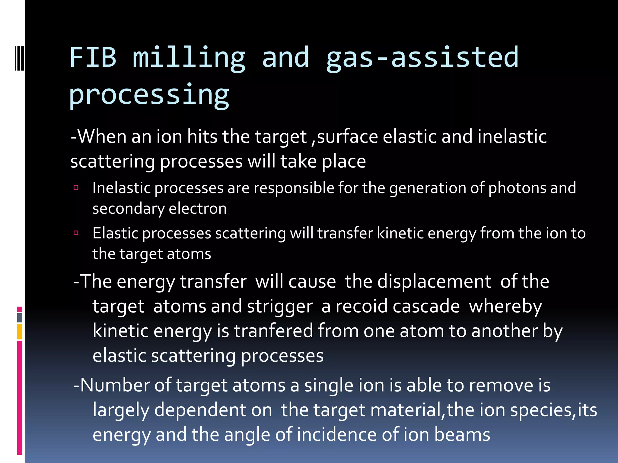 FIB milling and gas-assisted
processing
-When an ion hits the target ,surface elastic and inelastic
scattering processes will take place
 Inelastic processes are responsible for the generation of photons and
  secondary electron
 Elastic processes scattering will transfer kinetic energy from the ion to
  the target atoms
-The energy transfer will cause the displacement of the
  target atoms and strigger a recoid cascade whereby
  kinetic energy is tranfered from one atom to another by
  elastic scattering processes
-Number of target atoms a single ion is able to remove is
  largely dependent on the target material,the ion species,its
  energy and the angle of incidence of ion beams
 