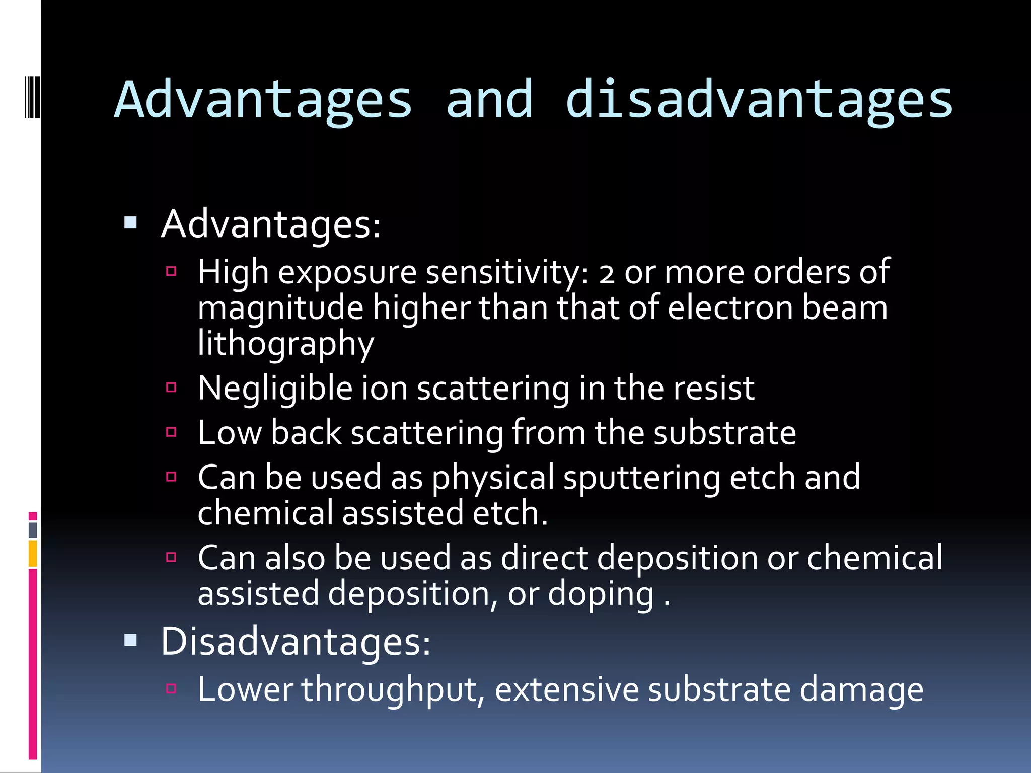 Advantages and disadvantages

 Advantages:
   High exposure sensitivity: 2 or more orders of
      magnitude higher than that of electron beam
      lithography
     Negligible ion scattering in the resist
     Low back scattering from the substrate
     Can be used as physical sputtering etch and
      chemical assisted etch.
     Can also be used as direct deposition or chemical
      assisted deposition, or doping .
 Disadvantages:
   Lower throughput, extensive substrate damage
 