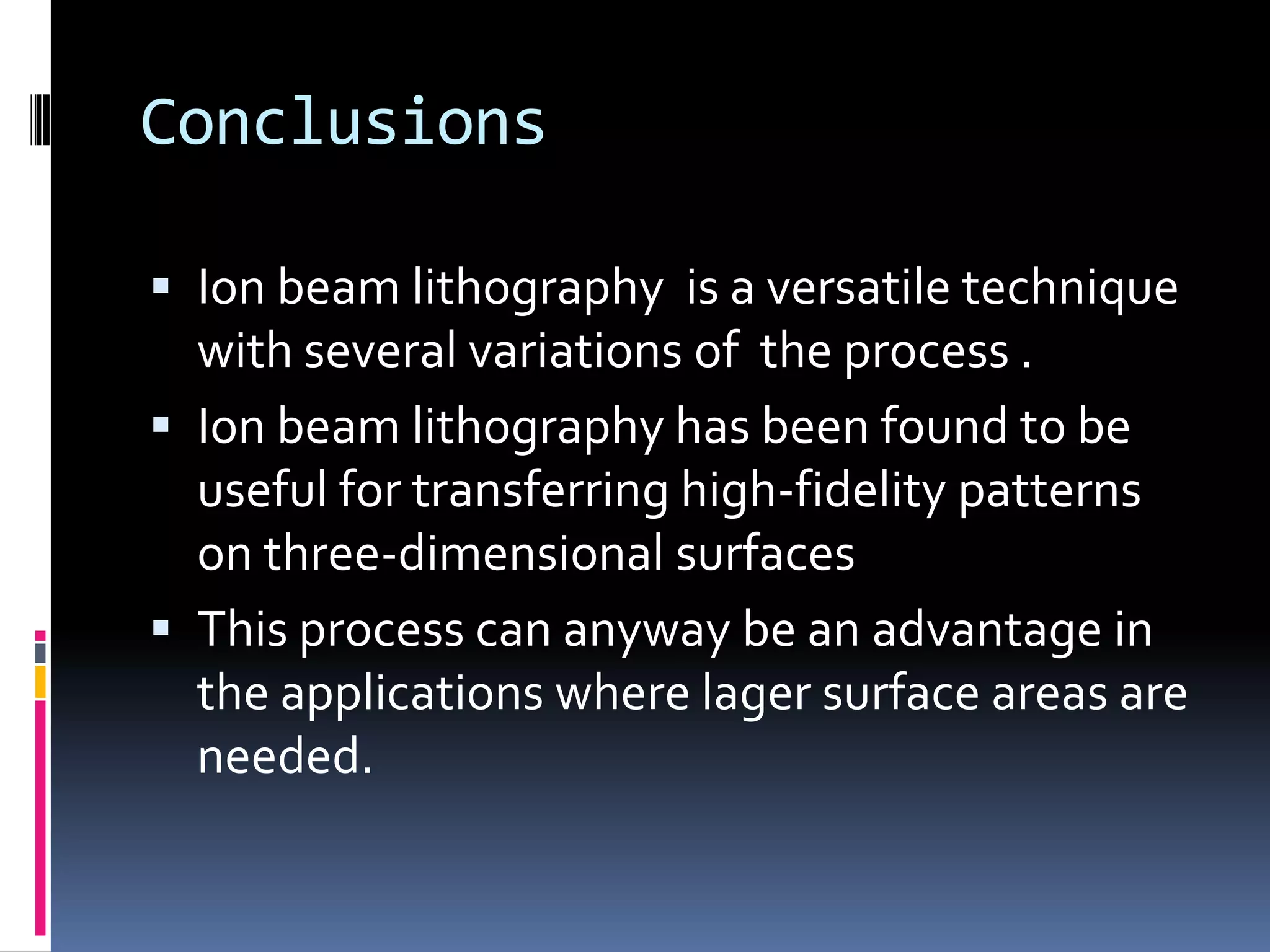 Conclusions

 Ion beam lithography is a versatile technique
  with several variations of the process .
 Ion beam lithography has been found to be
  useful for transferring high-fidelity patterns
  on three-dimensional surfaces
 This process can anyway be an advantage in
  the applications where lager surface areas are
  needed.
 