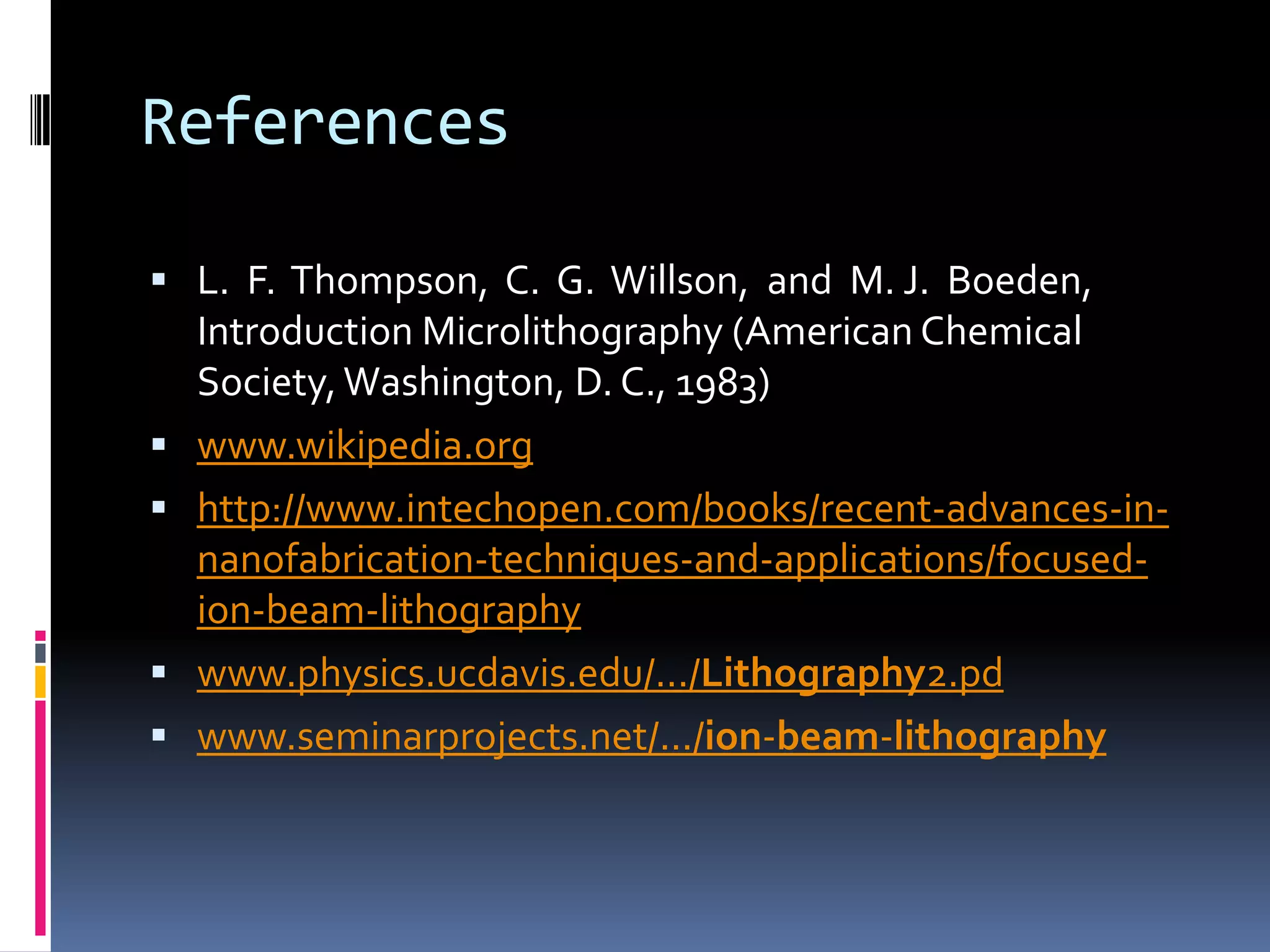 References

 L. F. Thompson, C. G. Willson, and M. J. Boeden,
    Introduction Microlithography (American Chemical
    Society, Washington, D. C., 1983)
   www.wikipedia.org
   http://www.intechopen.com/books/recent-advances-in-
    nanofabrication-techniques-and-applications/focused-
    ion-beam-lithography
   www.physics.ucdavis.edu/.../Lithography2.pd
   www.seminarprojects.net/.../ion-beam-lithography
 