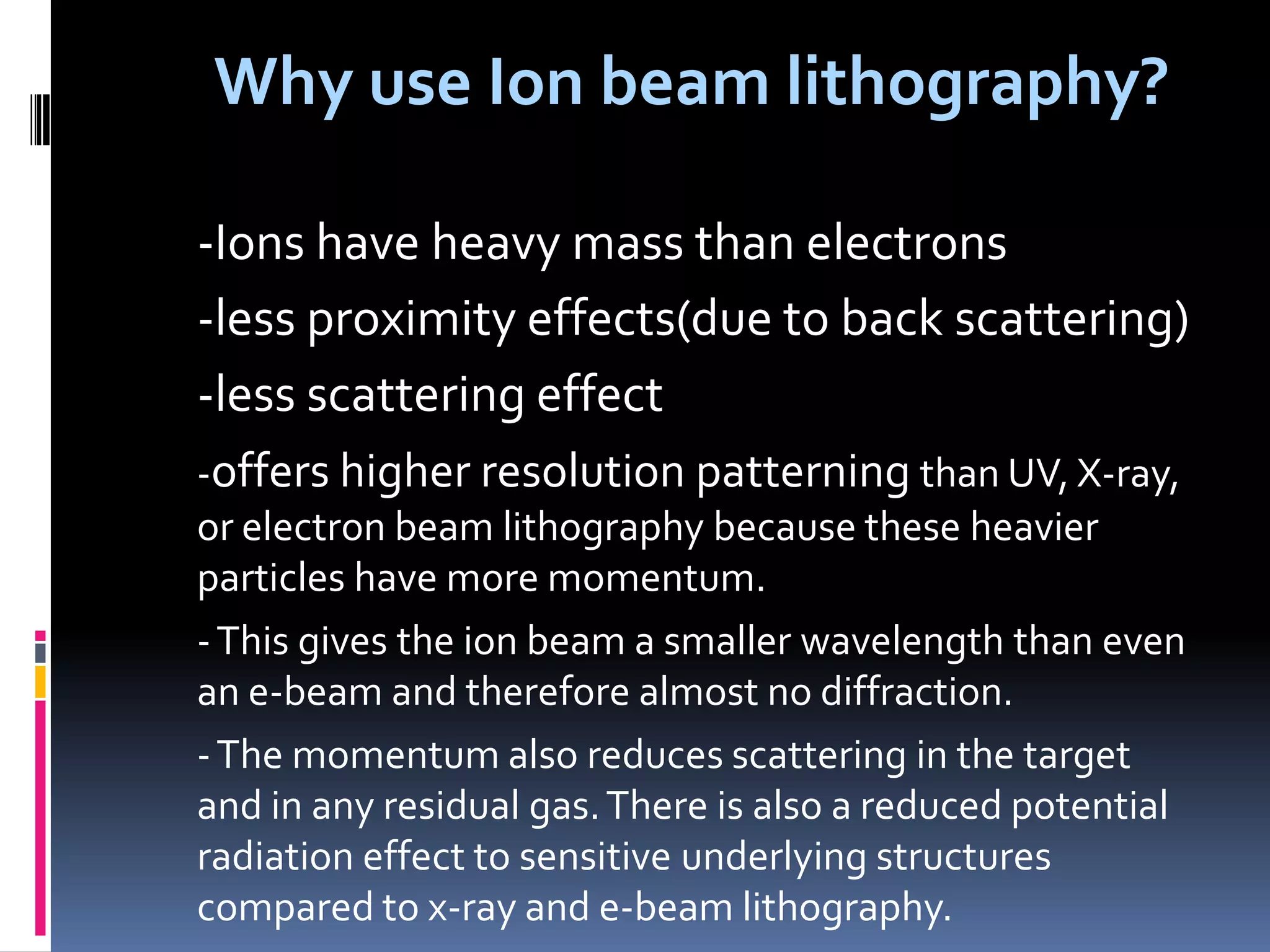 Why use Ion beam lithography?

-Ions have heavy mass than electrons
-less proximity effects(due to back scattering)
-less scattering effect
-offers higher resolution patterning than UV, X-ray,
or electron beam lithography because these heavier
particles have more momentum.
- This gives the ion beam a smaller wavelength than even
an e-beam and therefore almost no diffraction.
- The momentum also reduces scattering in the target
and in any residual gas. There is also a reduced potential
radiation effect to sensitive underlying structures
compared to x-ray and e-beam lithography.
 
