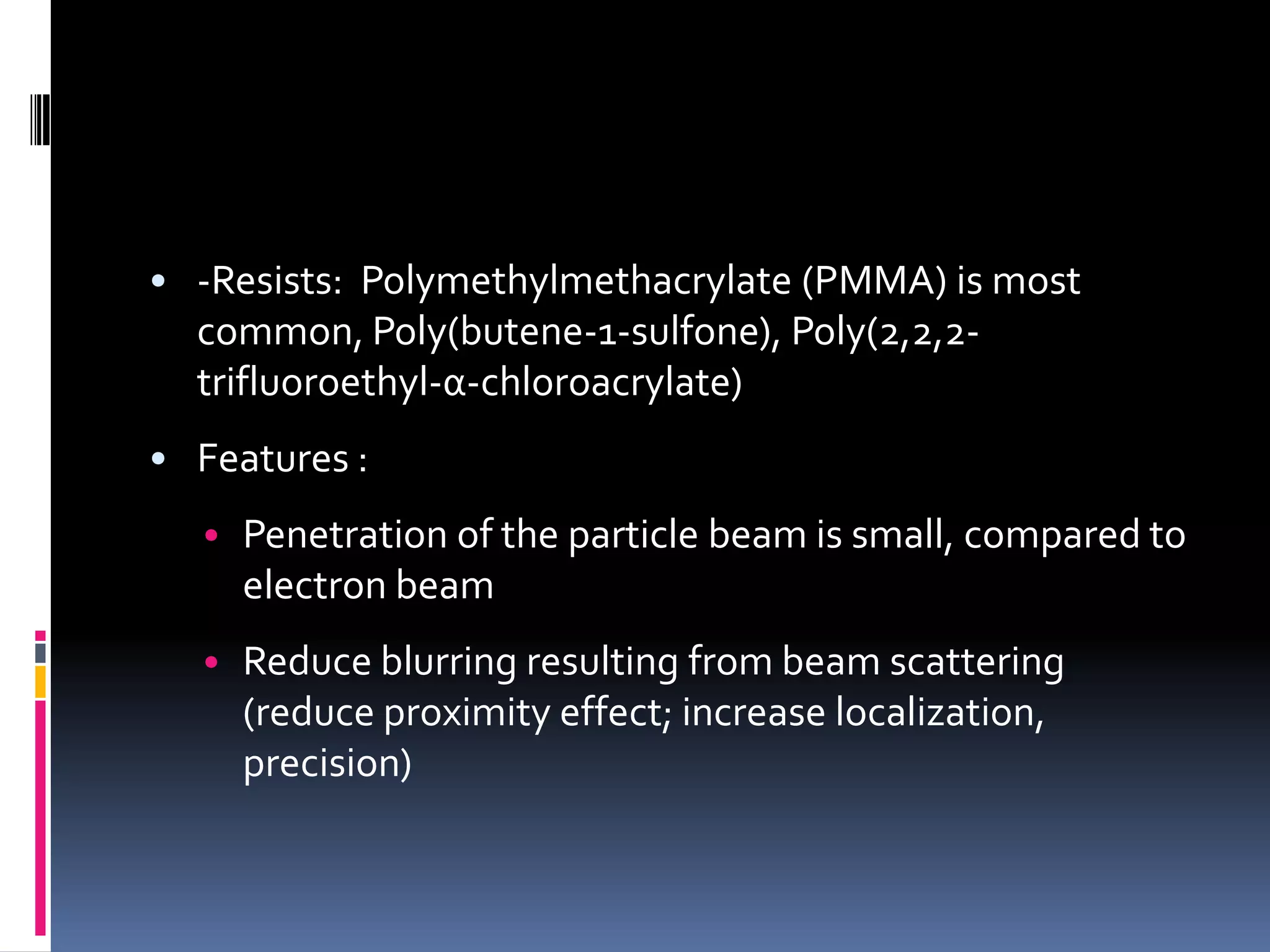 • -Resists: Polymethylmethacrylate (PMMA) is most
  common, Poly(butene-1-sulfone), Poly(2,2,2-
  trifluoroethyl-α-chloroacrylate)
• Features :
  • Penetration of the particle beam is small, compared to
     electron beam
  • Reduce blurring resulting from beam scattering
     (reduce proximity effect; increase localization,
     precision)
 