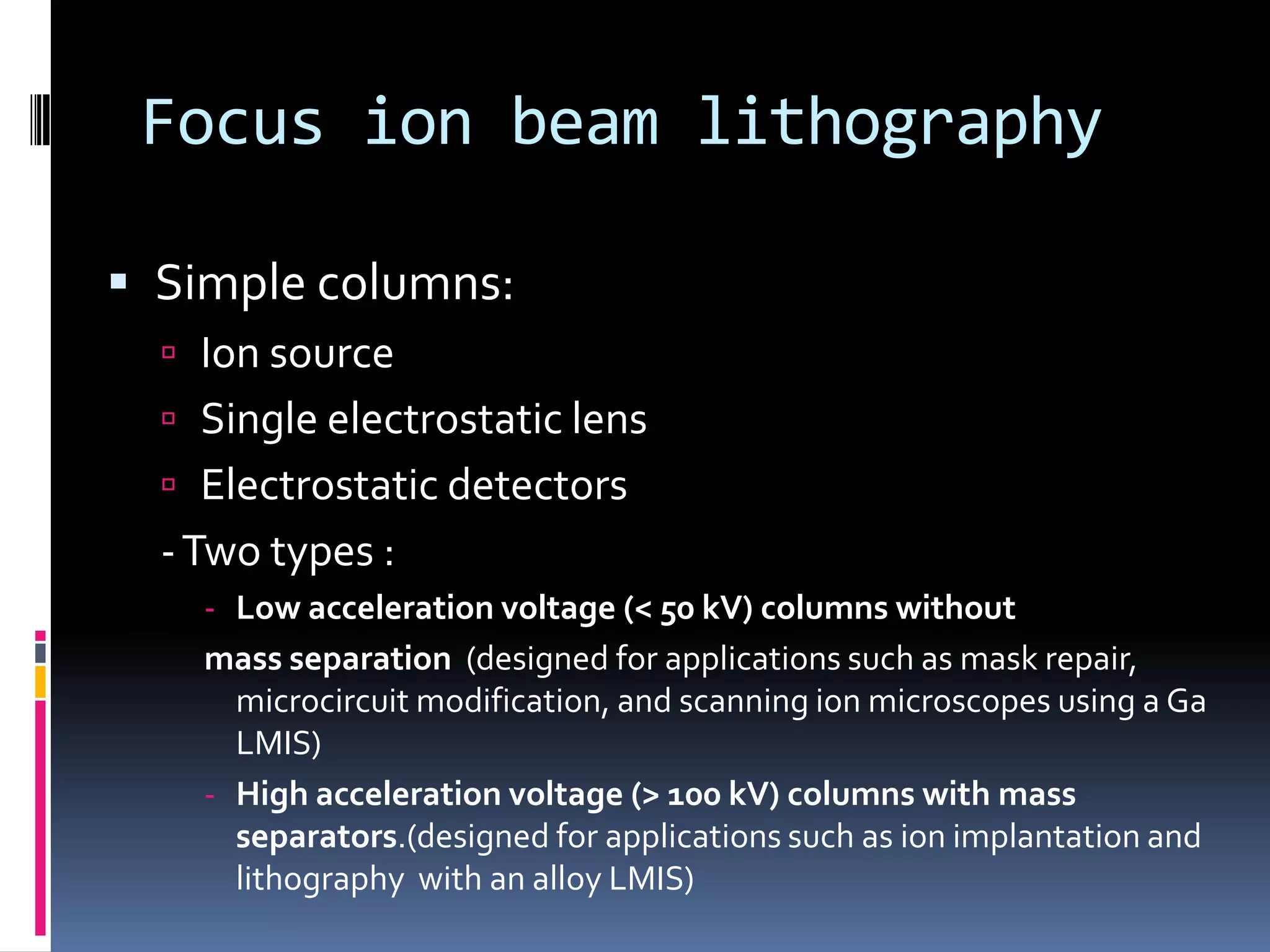 Focus ion beam lithography

 Simple columns:
   Ion source
   Single electrostatic lens
   Electrostatic detectors
  - Two types :
    - Low acceleration voltage (< 50 kV) columns without
    mass separation (designed for applications such as mask repair,
      microcircuit modification, and scanning ion microscopes using a Ga
      LMIS)
    - High acceleration voltage (> 100 kV) columns with mass
      separators.(designed for applications such as ion implantation and
      lithography with an alloy LMIS)
 