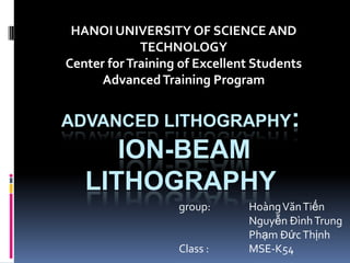 HANOI UNIVERSITY OF SCIENCE AND
             TECHNOLOGY
Center for Training of Excellent Students
      Advanced Training Program


ADVANCED LITHOGRAPHY:
      ION-BEAM
   LITHOGRAPHY
                   group:      Hoàng Văn Tiến
                               Nguyễn Đình Trung
                               Phạm Đức Thịnh
                   Class :     MSE-K54
 