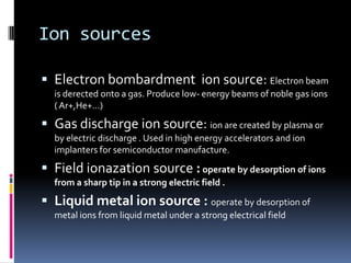 Ion sources

 Electron bombardment ion source: Electron beam
  is derected onto a gas. Produce low- energy beams of noble gas ions
  ( Ar+,He+…)

 Gas discharge ion source: ion are created by plasma or
  by electric discharge . Used in high energy accelerators and ion
  implanters for semiconductor manufacture.

 Field ionazation source : operate by desorption of ions
  from a sharp tip in a strong electric field .

 Liquid metal ion source : operate by desorption of
  metal ions from liquid metal under a strong electrical field
 