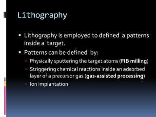 Lithography

 Lithography is employed to defined a patterns
  inside a target.
 Patterns can be defined by:
   Physically sputtering the target atoms (FIB milling)
   Striggering chemical reactions inside an adsorbed
    layer of a precursor gas (gas-assisted processing)
   Ion implantation
 
