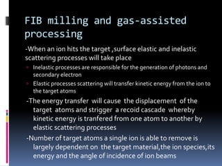 FIB milling and gas-assisted
processing
-When an ion hits the target ,surface elastic and inelastic
scattering processes will take place
 Inelastic processes are responsible for the generation of photons and
  secondary electron
 Elastic processes scattering will transfer kinetic energy from the ion to
  the target atoms
-The energy transfer will cause the displacement of the
  target atoms and strigger a recoid cascade whereby
  kinetic energy is tranfered from one atom to another by
  elastic scattering processes
-Number of target atoms a single ion is able to remove is
  largely dependent on the target material,the ion species,its
  energy and the angle of incidence of ion beams
 