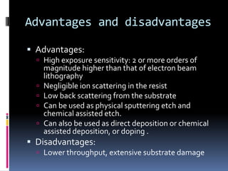 Advantages and disadvantages

 Advantages:
   High exposure sensitivity: 2 or more orders of
      magnitude higher than that of electron beam
      lithography
     Negligible ion scattering in the resist
     Low back scattering from the substrate
     Can be used as physical sputtering etch and
      chemical assisted etch.
     Can also be used as direct deposition or chemical
      assisted deposition, or doping .
 Disadvantages:
   Lower throughput, extensive substrate damage
 