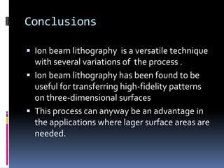 Conclusions

 Ion beam lithography is a versatile technique
  with several variations of the process .
 Ion beam lithography has been found to be
  useful for transferring high-fidelity patterns
  on three-dimensional surfaces
 This process can anyway be an advantage in
  the applications where lager surface areas are
  needed.
 