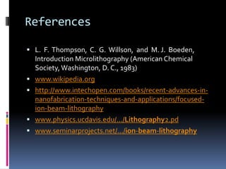 References

 L. F. Thompson, C. G. Willson, and M. J. Boeden,
    Introduction Microlithography (American Chemical
    Society, Washington, D. C., 1983)
   www.wikipedia.org
   http://www.intechopen.com/books/recent-advances-in-
    nanofabrication-techniques-and-applications/focused-
    ion-beam-lithography
   www.physics.ucdavis.edu/.../Lithography2.pd
   www.seminarprojects.net/.../ion-beam-lithography
 