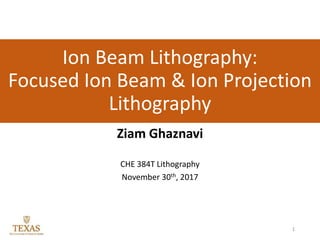 Ion Beam Lithography:
Focused Ion Beam & Ion Projection
Lithography
Ziam Ghaznavi
CHE 384T Lithography
November 30th, 2017
1
 