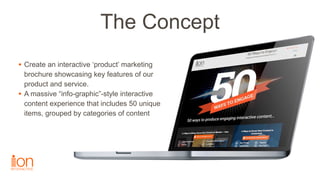 The Concept
• Create an interactive ‘product’ marketing
brochure showcasing key features of our
product and service.
• A m...